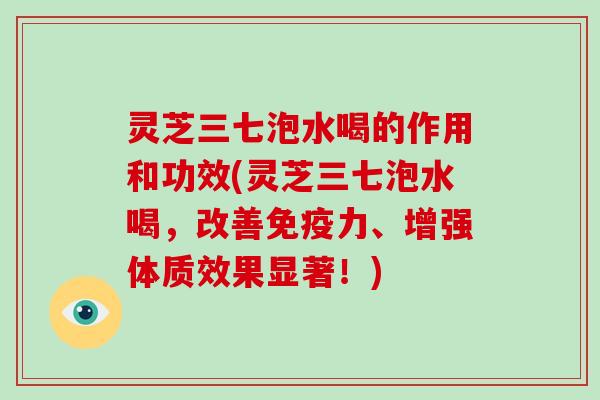 灵芝三七泡水喝的作用和功效(灵芝三七泡水喝,改善免疫力、增强体质效果显著!)