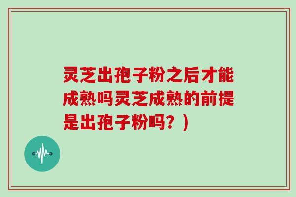 灵芝出孢子粉之后才能成熟吗灵芝成熟的前提是出孢子粉吗?)
