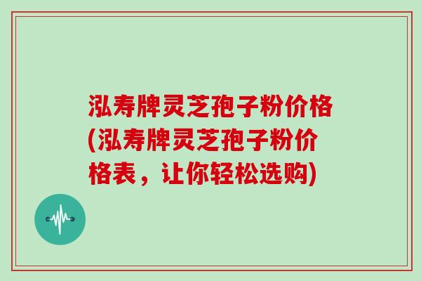 泓寿牌灵芝孢子粉价格(泓寿牌灵芝孢子粉价格表,让你轻松选购)