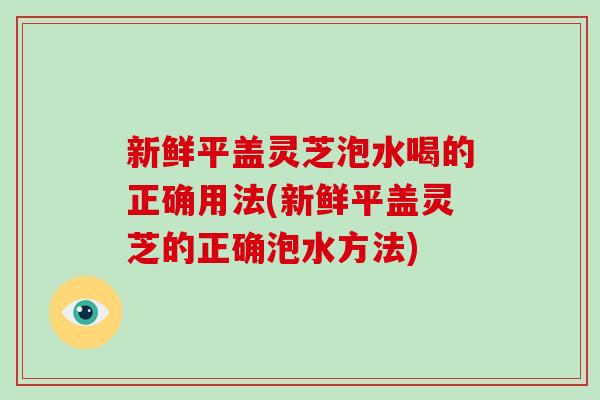 新鲜平盖灵芝泡水喝的正确用法(新鲜平盖灵芝的正确泡水方法)