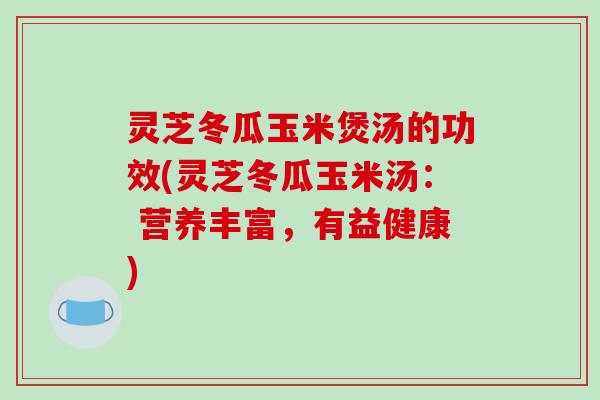 灵芝冬瓜玉米煲汤的功效(灵芝冬瓜玉米汤： 营养丰富，有益健康)
