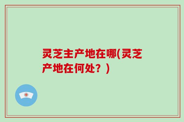 灵芝主产地在哪(灵芝产地在何处？)