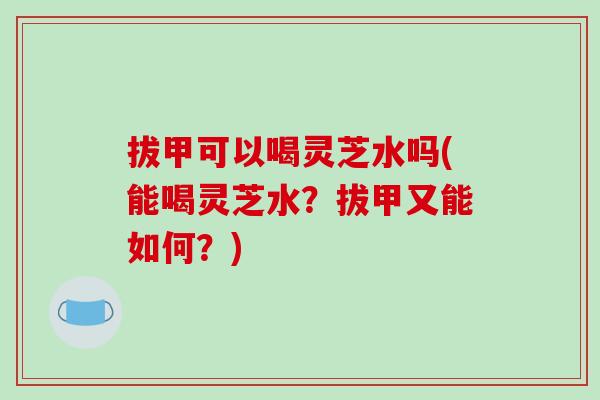 拔甲可以喝灵芝水吗(能喝灵芝水？拔甲又能如何？)