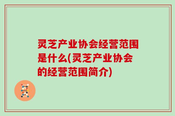 灵芝产业协会经营范围是什么(灵芝产业协会的经营范围简介)