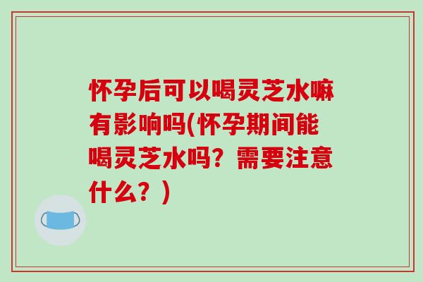 怀孕后可以喝灵芝水嘛有影响吗(怀孕期间能喝灵芝水吗?需要注意什么?)