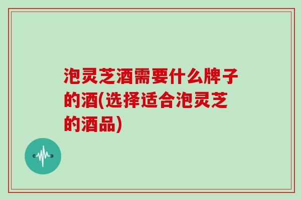 泡灵芝酒需要什么牌子的酒(选择适合泡灵芝的酒品)