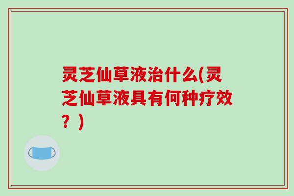 灵芝仙草液治什么(灵芝仙草液具有何种疗效?)