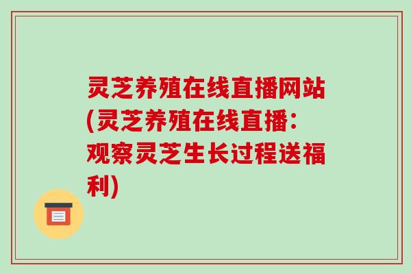 灵芝养殖在线直播网站(灵芝养殖在线直播:观察灵芝生长过程送福利)