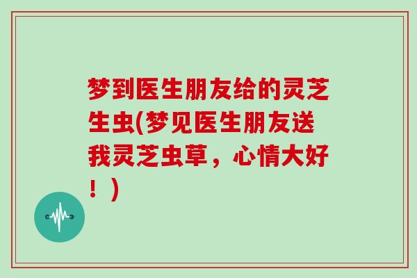 梦到医生朋友给的灵芝生虫(梦见医生朋友送我灵芝虫草,心情大好!)