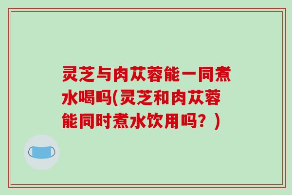 灵芝与肉苁蓉能一同煮水喝吗(灵芝和肉苁蓉能同时煮水饮用吗?)