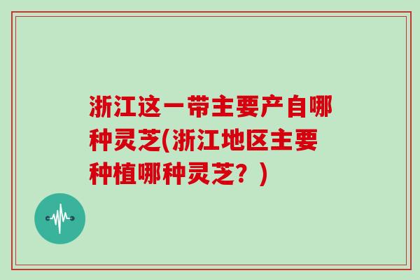 浙江这一带主要产自哪种灵芝(浙江地区主要种植哪种灵芝？)
