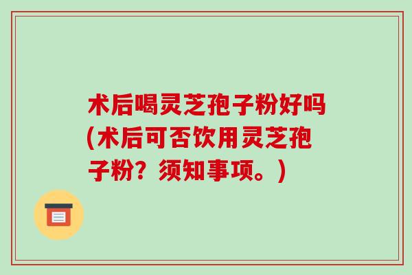 术后喝灵芝孢子粉好吗(术后可否饮用灵芝孢子粉？须知事项。)