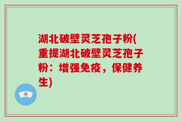 湖北破壁灵芝孢子粉(重提湖北破壁灵芝孢子粉:增强免疫,保健养生)