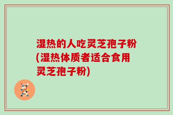 湿热的人吃灵芝孢子粉(湿热体质者适合食用灵芝孢子粉)