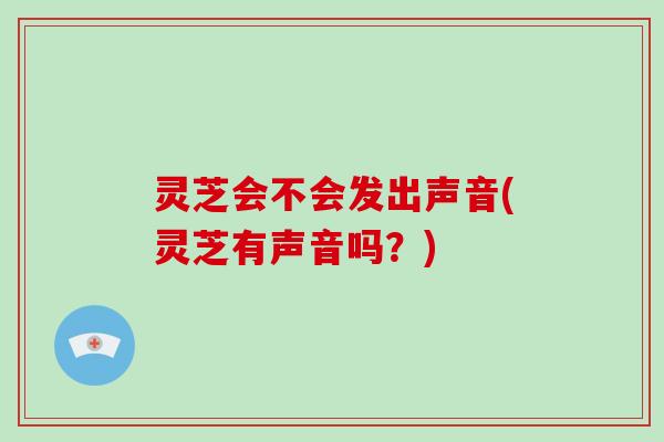 灵芝会不会发出声音(灵芝有声音吗?)