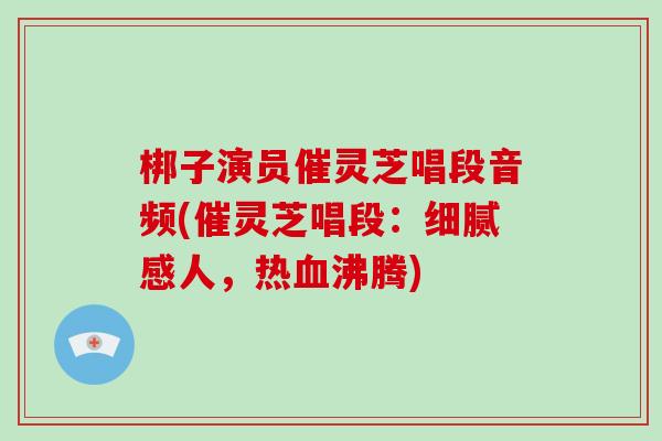 梆子演员催灵芝唱段音频(催灵芝唱段：细腻感人，热血沸腾)