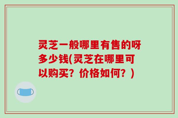灵芝一般哪里有售的呀多少钱(灵芝在哪里可以购买?价格如何?)