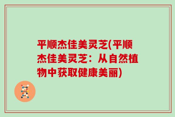平顺杰佳美灵芝(平顺杰佳美灵芝:从自然植物中获取健康美丽)