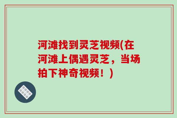 河滩找到灵芝视频(在河滩上偶遇灵芝，当场拍下神奇视频！)