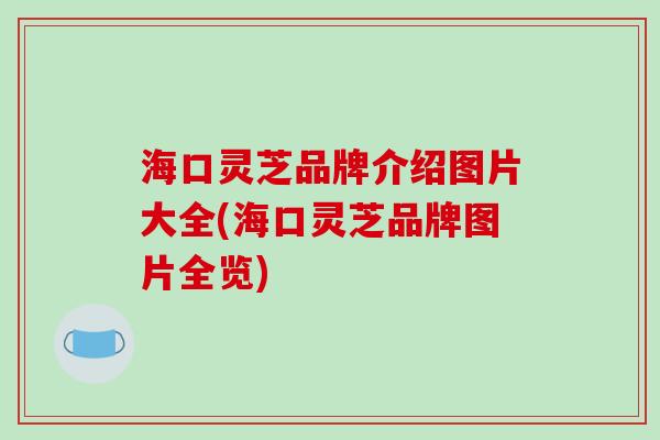 海口灵芝品牌介绍图片大全(海口灵芝品牌图片全览)