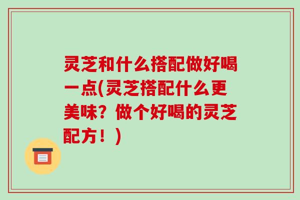 灵芝和什么搭配做好喝一点(灵芝搭配什么更美味?做个好喝的灵芝配方!)