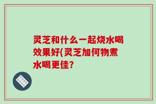 灵芝和什么一起烧水喝效果好(灵芝加何物煮水喝更佳?