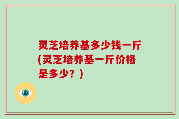 灵芝培养基多少钱一斤(灵芝培养基一斤价格是多少?)