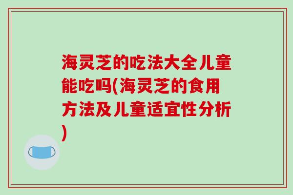 海灵芝的吃法大全儿童能吃吗(海灵芝的食用方法及儿童适宜性分析)