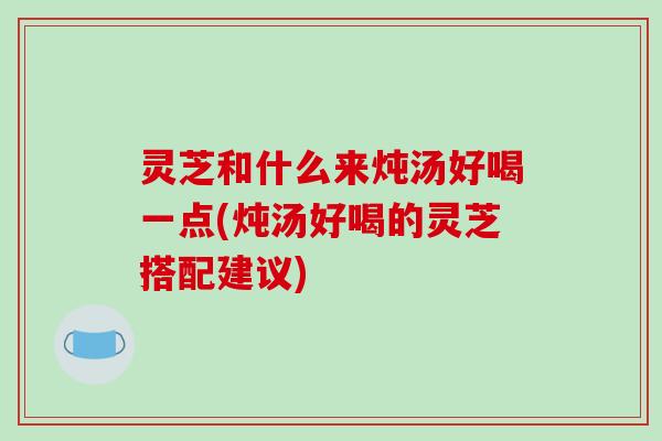 灵芝和什么来炖汤好喝一点(炖汤好喝的灵芝搭配建议)