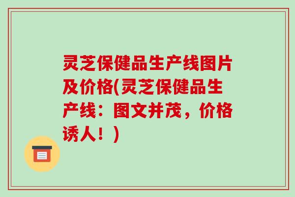 灵芝保健品生产线图片及价格(灵芝保健品生产线：图文并茂，价格诱人！)