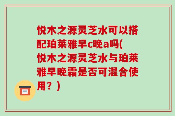 悦木之源灵芝水可以搭配珀莱雅早c晚a吗(悦木之源灵芝水与珀莱雅早晚霜是否可混合使用?)