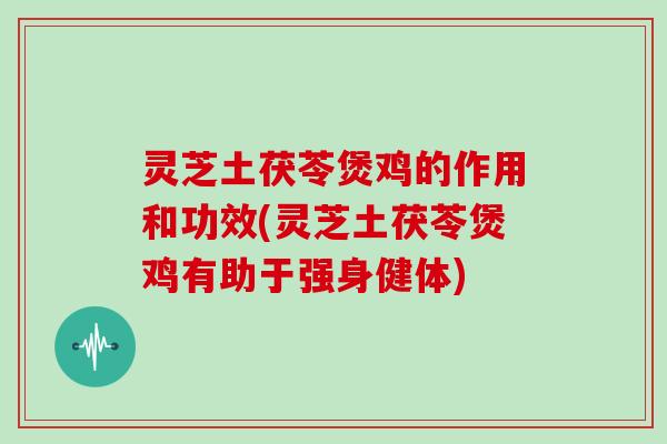 灵芝土茯苓煲鸡的作用和功效(灵芝土茯苓煲鸡有助于强身健体)
