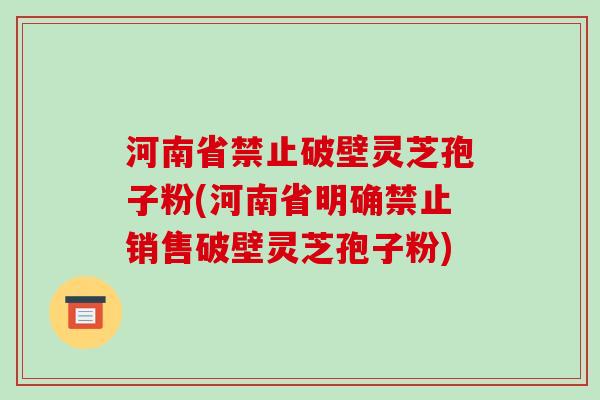 河南省禁止破壁灵芝孢子粉(河南省明确禁止销售破壁灵芝孢子粉)