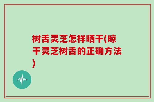树舌灵芝怎样晒干(晾干灵芝树舌的正确方法)