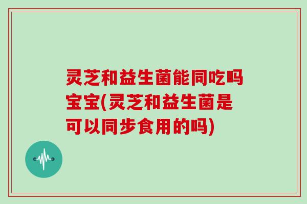 灵芝和益生菌能同吃吗宝宝(灵芝和益生菌是可以同步食用的吗)