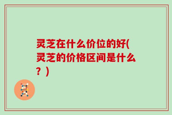 灵芝在什么价位的好(灵芝的价格区间是什么？)