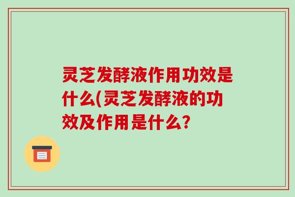 灵芝发酵液作用功效是什么(灵芝发酵液的功效及作用是什么?