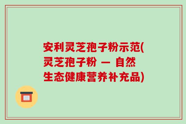安利灵芝孢子粉示范(灵芝孢子粉 — 自然生态健康营养补充品)