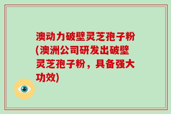 澳动力破壁灵芝孢子粉(澳洲公司研发出破壁灵芝孢子粉,具备强大功效)
