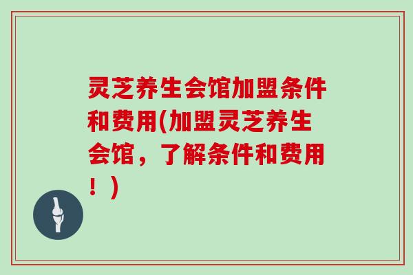 灵芝养生会馆加盟条件和费用(加盟灵芝养生会馆，了解条件和费用！)