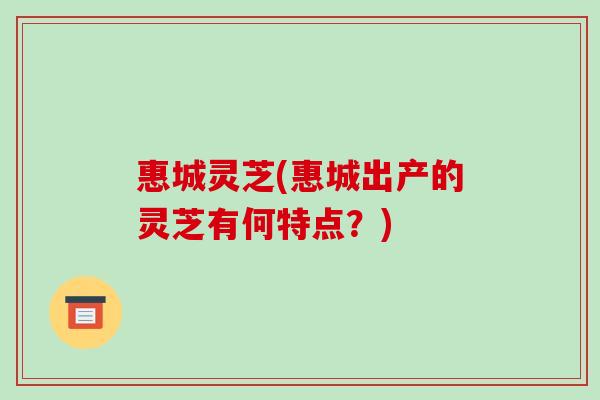 惠城灵芝(惠城出产的灵芝有何特点?)