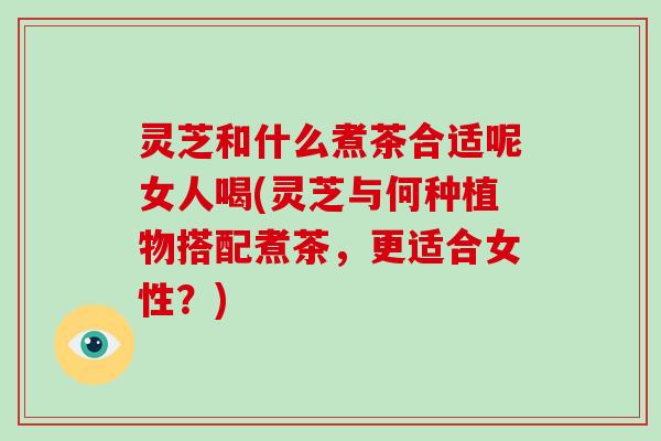 灵芝和什么煮茶合适呢女人喝(灵芝与何种植物搭配煮茶,更适合女性?)