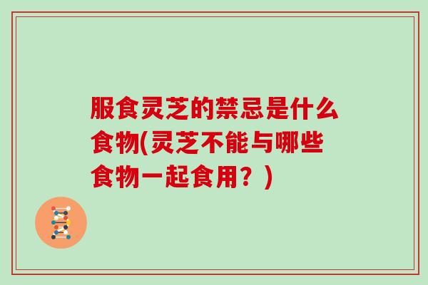 服食灵芝的禁忌是什么食物(灵芝不能与哪些食物一起食用?)