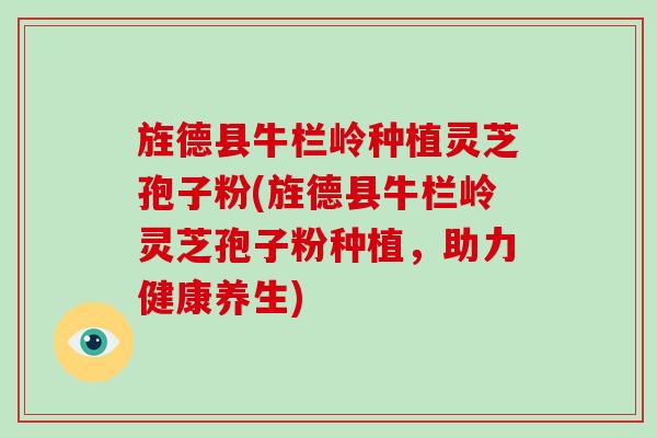 旌德县牛栏岭种植灵芝孢子粉(旌德县牛栏岭灵芝孢子粉种植,助力健康养生)