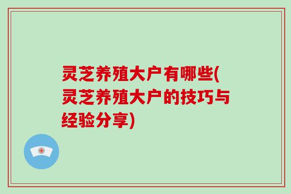 灵芝养殖大户有哪些(灵芝养殖大户的技巧与经验分享)