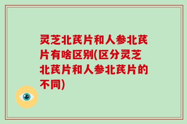 灵芝北芪片和人参北芪片有啥区别(区分灵芝北芪片和人参北芪片的不同)