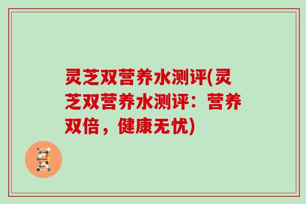 灵芝双营养水测评(灵芝双营养水测评:营养双倍,健康无忧)