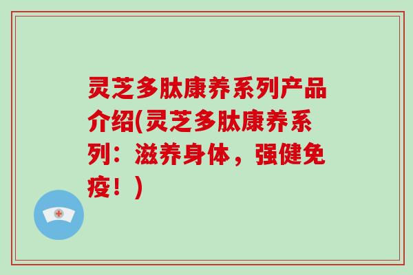 灵芝多肽康养系列产品介绍(灵芝多肽康养系列:滋养身体,强健免疫!)