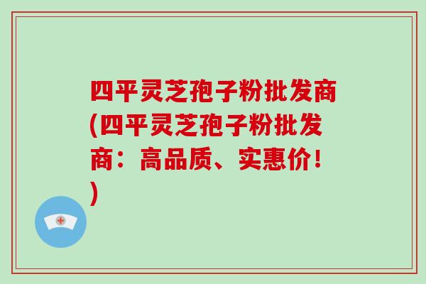 四平灵芝孢子粉批发商(四平灵芝孢子粉批发商:高品质、实惠价!)