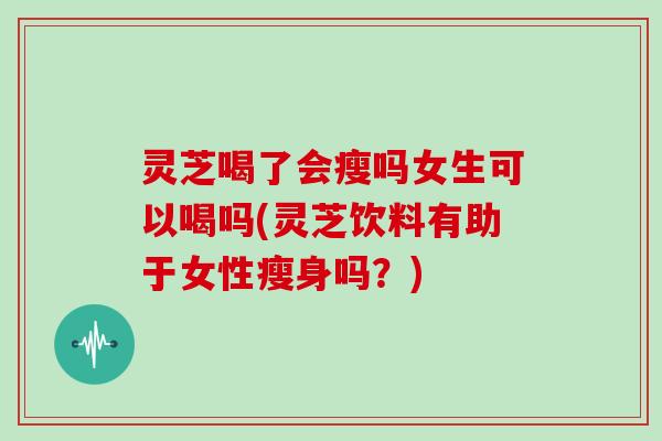 灵芝喝了会瘦吗女生可以喝吗(灵芝饮料有助于女性瘦身吗？)